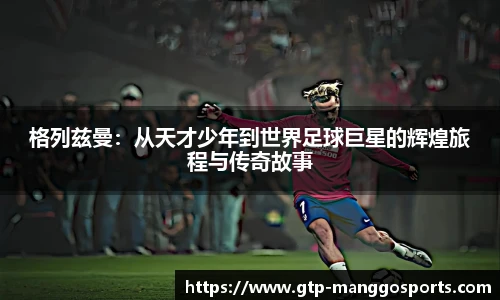 格列兹曼：从天才少年到世界足球巨星的辉煌旅程与传奇故事