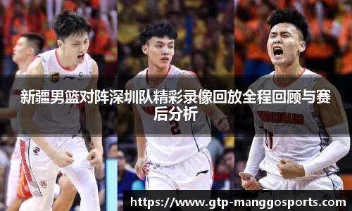 新疆男篮对阵深圳队精彩录像回放全程回顾与赛后分析